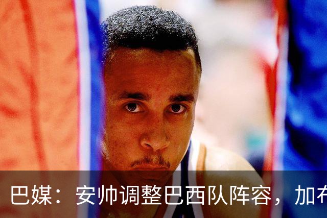 巴媒：安帅调整巴西队阵容，加布、马尔基尼奥斯将首发出战友谊赛