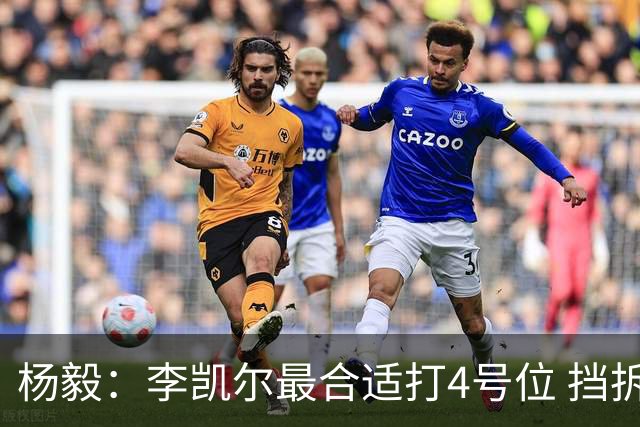 杨毅：李凯尔最合适打4号位 挡拆策应破紧逼